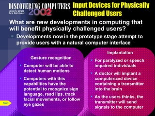 Input Devices for Physically Challenged Users What are new developments in computing that will benefit physically challenged users? Developments now in the prototype stage attempt to provide users with a natural computer interface p. 5.32 Implantation For paralyzed or speech impaired individuals A doctor will implant a computerized device containing a transmitter into the brain As the users thinks, the transmitter will send signals to the computer Gesture recognition Computer will be able to detect human motions Computers with this capabilities have the potential to recognize sign language, read lips, track facial movements, or follow eye gazes Next 