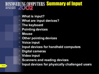 Summary of Input What is input? What are input devices? The keyboard Pointing devices Mouse Other pointing devices Voice input Input devices for handheld computers Digital cameras Video input Scanners and reading devices Input devices for physically challenged users Next 