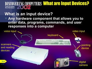 What are Input Devices? What is an input device? Any hardware component that allows you to enter data, programs, commands, and user responses into a computer p. 5.4 scanners and reading devices voice input keyboard pointing device video input digital camera Next 