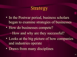 Strategy In the Post w ar period, business scholars began to examine strategies of businesses How do businesses compete? How and why are they successful? Looks at the big picture of how companies and industries operate Draws from many disciplines 
