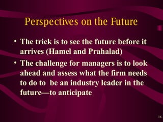 Perspectives on the Future The trick is to see the future before it arrives (Hamel and Prahalad) The challenge for managers is to look ahead and assess what the firm needs to do to  be an industry leader in the future — to anticipate 