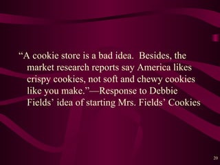 “A cookie store is a bad idea.  Besides, the market research reports say America likes crispy cookies, not soft and chewy cookies like you make.” — Response to Debbie Fields’ idea of starting Mrs. Fields’ Cookies 
