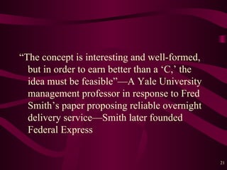 “ The concept is interesting and well-formed, but in order to earn better than a  ‘ C,’ the idea must be feasible” — A Yale University management professor in response to Fred Smith’s paper proposing reliable overnight delivery service — Smith later founded Federal Express  