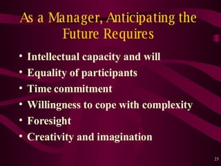 As a Manager, Anticipating the Future Requires Intellectual capacity and will Equality of participants Time  c ommitment Willingness to cope with complexity Foresight Creativity and imagination 