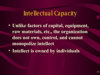 Intellectual Capacity Unlike factors of capital, equipment, raw materials, etc . , the organization does not own, control, and cannot monopolize intellect Intellect is owned by individuals 