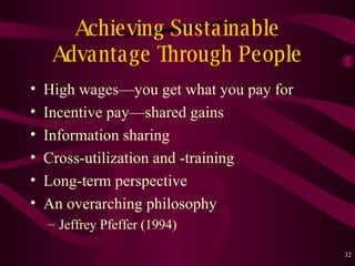 Achieving Sustainable Advantage Through People High wages — you get what you pay for Incentive pay — shared gains Information sharing Cross-utilization and -training Long-term perspective An overarching philosophy Jeffrey Pfeffer (1994) 