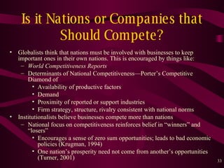 Is it Nations or Companies that Should Compete? Globalists think that nations must be involved with businesses to keep important ones in their own nations. This is encouraged by things like: World Competitiveness Reports   Determinants of National Competitiveness — Porter’s Competitive Diamond of Availability of productive factors Demand Proximity of reported or support industries Firm strategy, structure, rivalry consistent with national norms Institutionalists believe businesses compete more than nations National focus on competitiveness reinforces belief in “winners” and “losers” Encourages a sense of zero sum opportunities; leads to bad economic policies (Krugman, 1994) One nation’s prosperity need not come from another’s opportunities (Turner, 2001)  