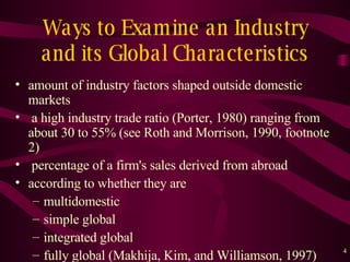 Ways to Examine an Industry and its Global Characteristics amount of industry factors shaped outside domestic markets a high industry trade ratio (Porter, 1980) ranging from about 30 to 55% (see Roth and Morrison, 1990, footnote 2) percentage of a firm's sales derived from abroad according to whether they are  multidomestic simple global integrated global  fully global ( Makhija, Kim, and Williamson, 1997) 