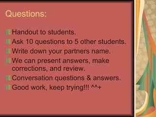 Questions: Handout to students. Ask 10 questions to 5 other students. Write down your partners name. We can present answers, make corrections, and review. Conversation questions & answers. Good work, keep trying!!! ^^+ 