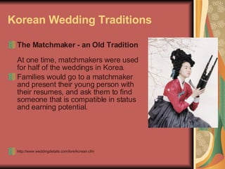 Korean Wedding Traditions The Matchmaker - an Old Tradition   At one time, matchmakers were used for half of the weddings in Korea.  Families would go to a matchmaker and present their young person with their resumes, and ask them to find someone that is compatible in status and earning potential.  http://www.weddingdetails.com/lore/korean.cfm 