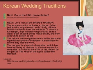 Korean Wedding Traditions Next: Go to the HML presentation!   Source: http://www.raescreations.com/wedding/0626/index.html NEXT: Let’s look at the BRIDE’S HANBOK: The women's attire includes a chogori (short jacket with long sleeves) with 2 long ribbons which are tied to form the otkorum. A chima, a full length, high waisted wrap around skirt is worn. Boat shaped shoes make of silk, are worn with white cotton socks  The bride's attire might include a white sash with significant symbols or flowers. A headpiece or crown may also be worn.  The norigae is a hanbok decoration which has been worn by all classes of Korean women for centuries. It is tied to the skirt or the ribbon on the jacket. The knot on the top is called the Maedup. Source: http://www.weddingdetails.com/lore/korean.cfm#religious 