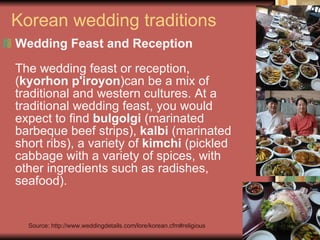 Korean wedding traditions Wedding Feast and Reception   The wedding feast or reception, ( kyorhon p'iroyon )can be a mix of traditional and western cultures. At a traditional wedding feast, you would expect to find  bulgolgi  (marinated barbeque beef strips),  kalbi  (marinated short ribs), a variety of  kimchi  (pickled cabbage with a variety of spices, with other ingredients such as radishes, seafood).  Source: http://www.weddingdetails.com/lore/korean.cfm#religious 