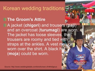 Korean wedding traditions The Groom's Attire A jacket ( chigori ) and trousers ( paji ) and an overcoat ( turumagi ) are worn. The jacket has loose sleeves, the trousers are roomy and tied with straps at the ankles. A vest may be worn over the shirt. A black hat ( moja ) could be worn. Source: http://www.weddingdetails.com/lore/korean.cfm#religious 