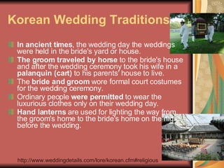 Korean Wedding Traditions In ancient times , the wedding day the weddings were held in the bride's yard or house.  The groom traveled by horse  to the bride's house and after the wedding ceremony took his wife in a  palanquin (cart)  to his parents' house to live.  The  bride and groom  wore formal court costumes for the wedding ceremony.  Ordinary people  were permitted  to wear the luxurious clothes only on their wedding day.  Hand lanterns  are used for lighting the way from the groom's home to the bride's home on the night before the wedding. http://www.weddingdetails.com/lore/korean.cfm#religious 