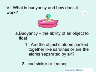 VI  What is buoyancy and how does it work? Buoyancy – the ability of an object to float 1.  Are the object’s atoms packed together like sardines or are the atoms separated by air? 2. lead sinker or feather Buoyancy Game 