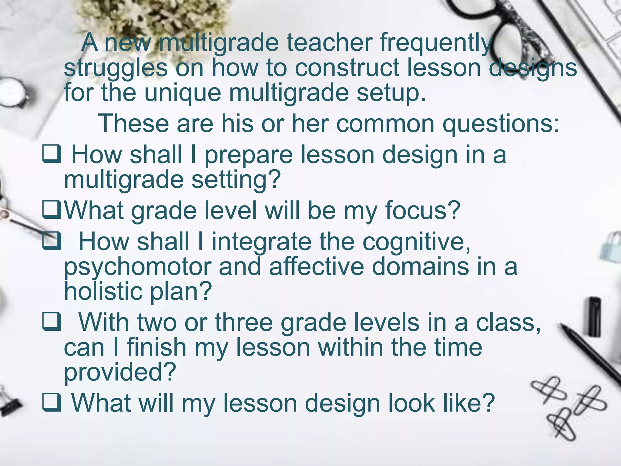A new multigrade teacher frequently
struggles on how to construct lesson designs
for the unique multigrade setup.
These are his or her common questions:
 How shall I prepare lesson design in a
multigrade setting?
What grade level will be my focus?
 How shall I integrate the cognitive,
psychomotor and affective domains in a
holistic plan?
 With two or three grade levels in a class,
can I finish my lesson within the time
provided?
 What will my lesson design look like?
 