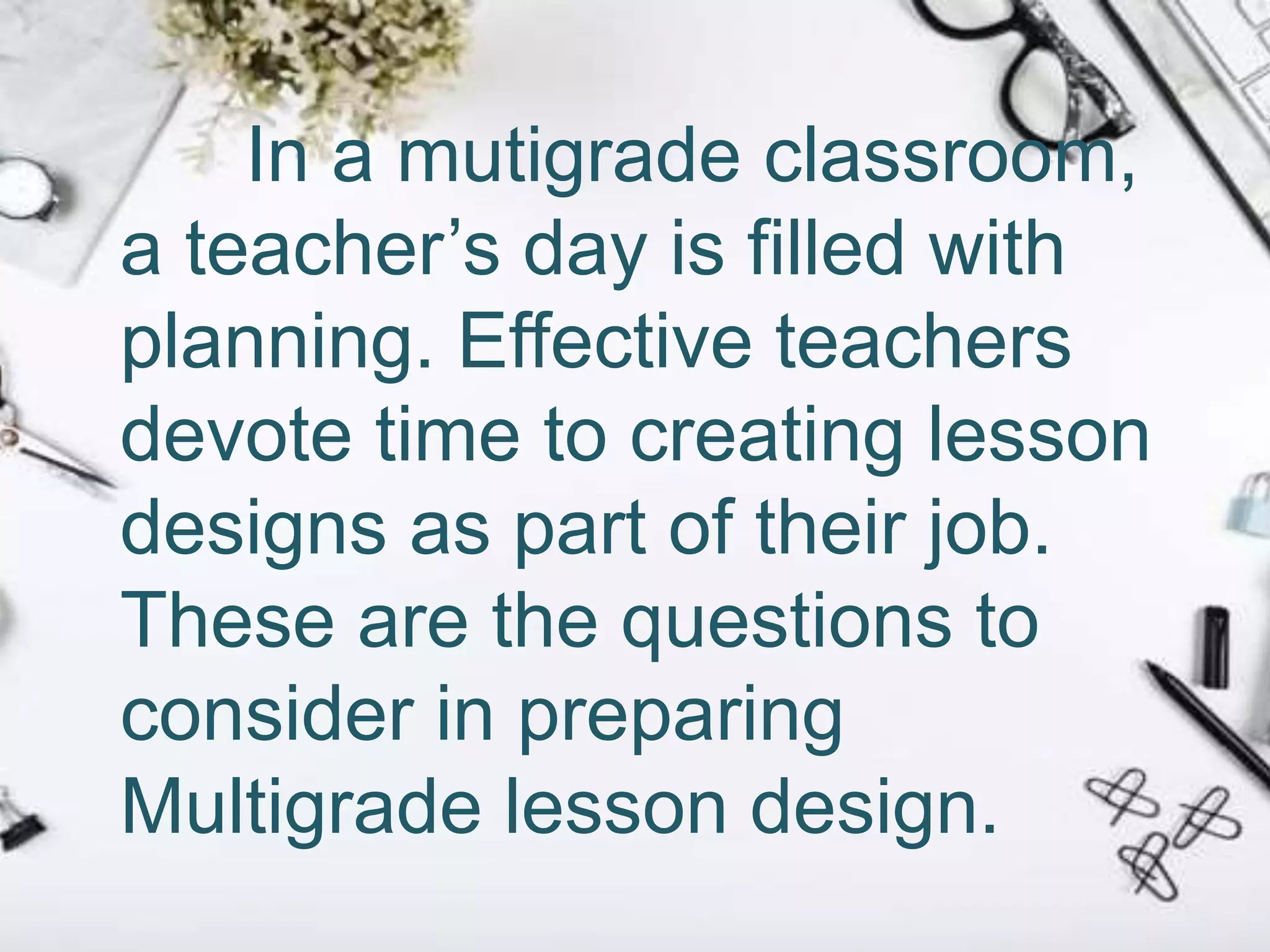 In a mutigrade classroom,
a teacher’s day is filled with
planning. Effective teachers
devote time to creating lesson
designs as part of their job.
These are the questions to
consider in preparing
Multigrade lesson design.
 