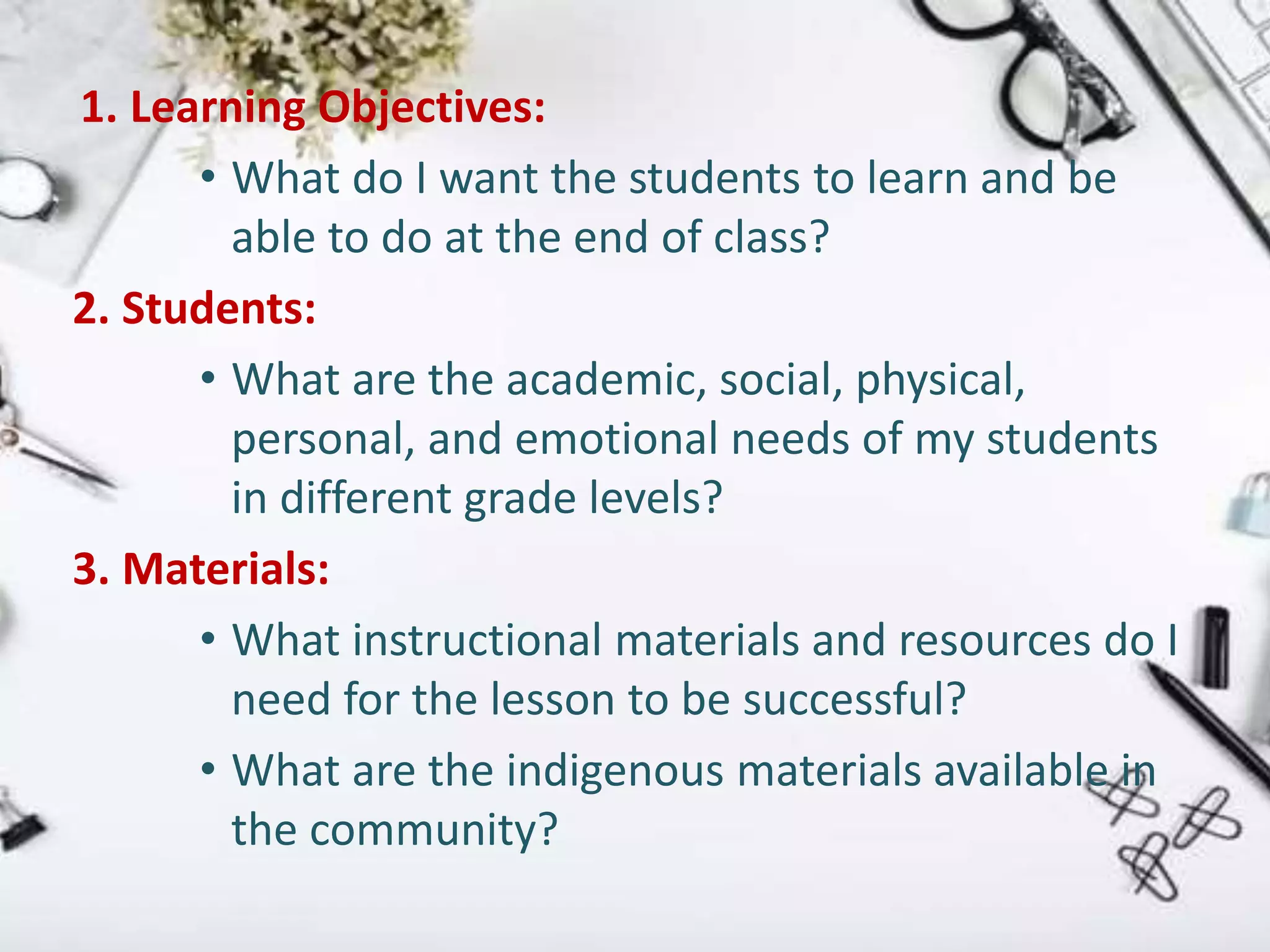 1. Learning Objectives:
• What do I want the students to learn and be
able to do at the end of class?
2. Students:
• What are the academic, social, physical,
personal, and emotional needs of my students
in different grade levels?
3. Materials:
• What instructional materials and resources do I
need for the lesson to be successful?
• What are the indigenous materials available in
the community?
 
