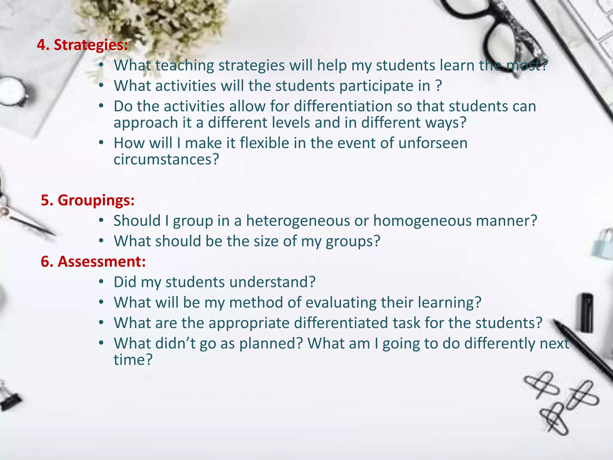 4. Strategies:
• What teaching strategies will help my students learn the most?
• What activities will the students participate in ?
• Do the activities allow for differentiation so that students can
approach it a different levels and in different ways?
• How will I make it flexible in the event of unforseen
circumstances?
5. Groupings:
• Should I group in a heterogeneous or homogeneous manner?
• What should be the size of my groups?
6. Assessment:
• Did my students understand?
• What will be my method of evaluating their learning?
• What are the appropriate differentiated task for the students?
• What didn’t go as planned? What am I going to do differently next
time?
 