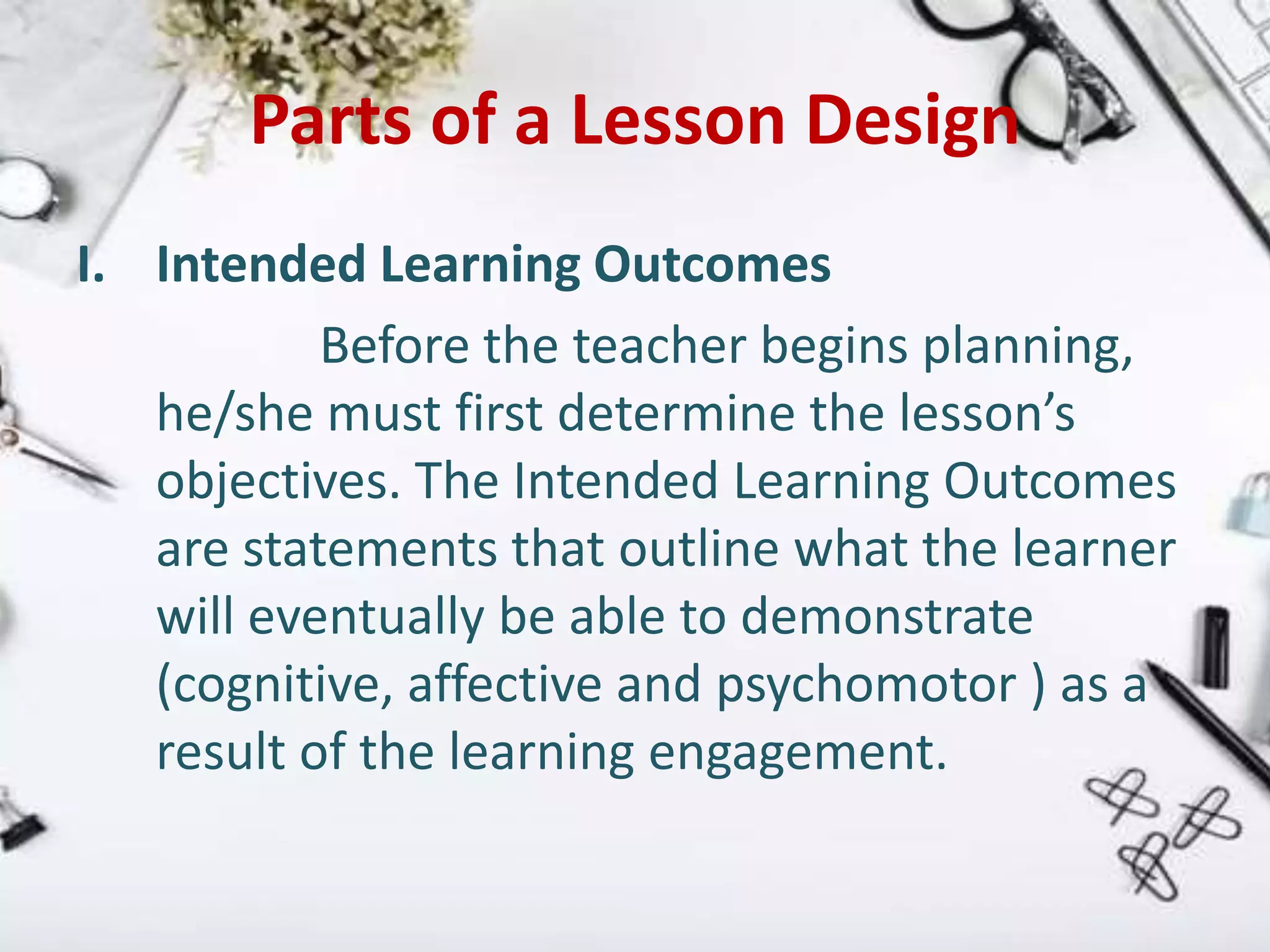 Parts of a Lesson Design
I. Intended Learning Outcomes
Before the teacher begins planning,
he/she must first determine the lesson’s
objectives. The Intended Learning Outcomes
are statements that outline what the learner
will eventually be able to demonstrate
(cognitive, affective and psychomotor ) as a
result of the learning engagement.
 
