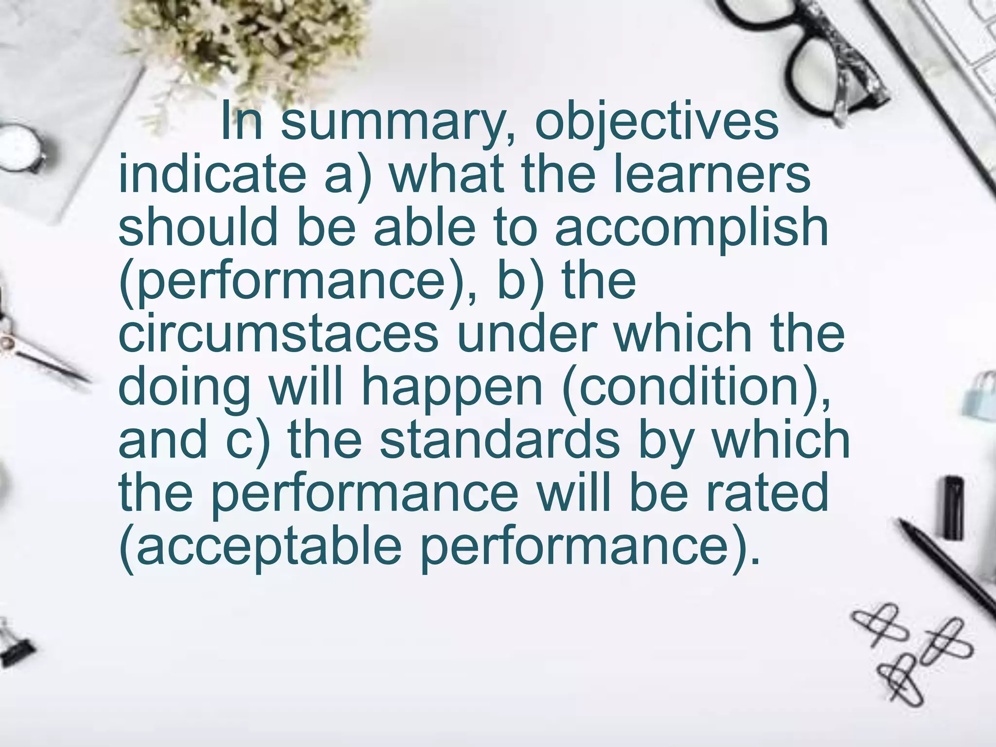 In summary, objectives
indicate a) what the learners
should be able to accomplish
(performance), b) the
circumstaces under which the
doing will happen (condition),
and c) the standards by which
the performance will be rated
(acceptable performance).
 