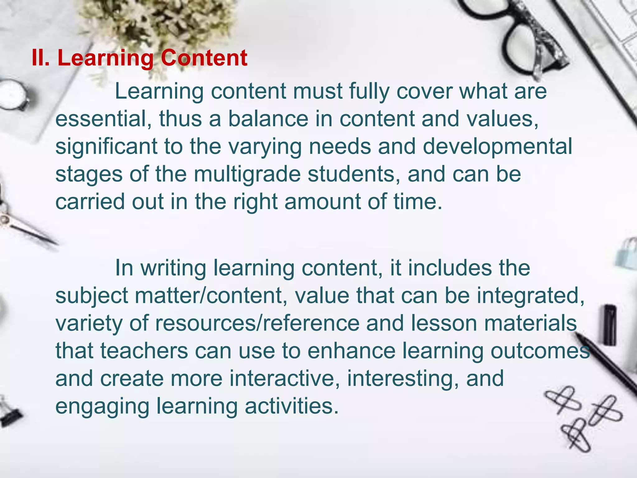 II. Learning Content
Learning content must fully cover what are
essential, thus a balance in content and values,
significant to the varying needs and developmental
stages of the multigrade students, and can be
carried out in the right amount of time.
In writing learning content, it includes the
subject matter/content, value that can be integrated,
variety of resources/reference and lesson materials
that teachers can use to enhance learning outcomes
and create more interactive, interesting, and
engaging learning activities.
 
