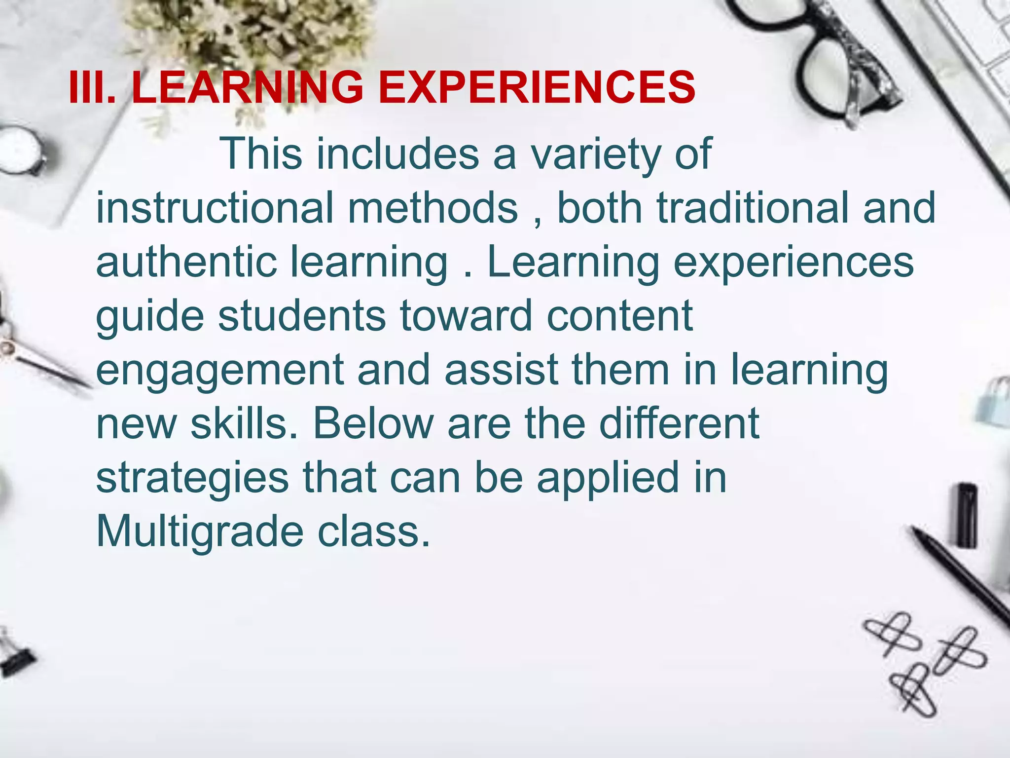 III. LEARNING EXPERIENCES
This includes a variety of
instructional methods , both traditional and
authentic learning . Learning experiences
guide students toward content
engagement and assist them in learning
new skills. Below are the different
strategies that can be applied in
Multigrade class.
 