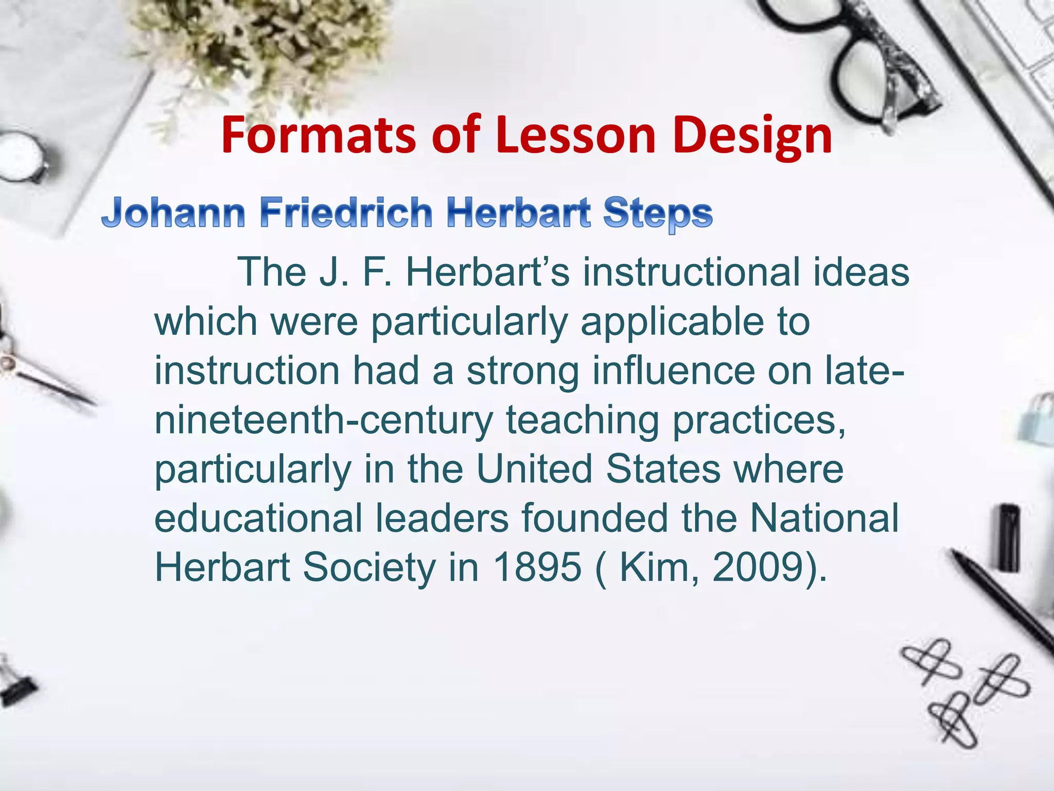 Formats of Lesson Design
The J. F. Herbart’s instructional ideas
which were particularly applicable to
instruction had a strong influence on late-
nineteenth-century teaching practices,
particularly in the United States where
educational leaders founded the National
Herbart Society in 1895 ( Kim, 2009).
 