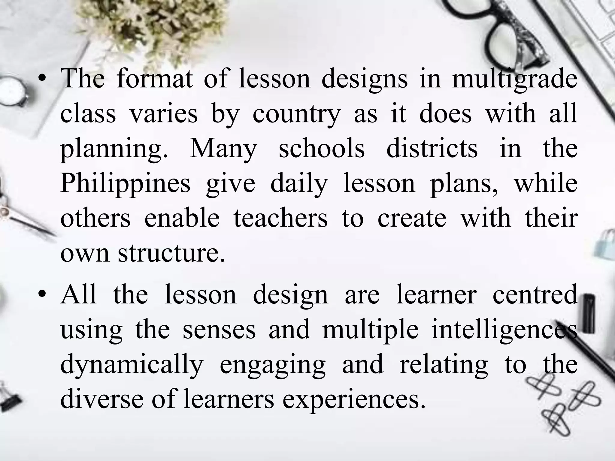 • The format of lesson designs in multigrade
class varies by country as it does with all
planning. Many schools districts in the
Philippines give daily lesson plans, while
others enable teachers to create with their
own structure.
• All the lesson design are learner centred
using the senses and multiple intelligences
dynamically engaging and relating to the
diverse of learners experiences.
 