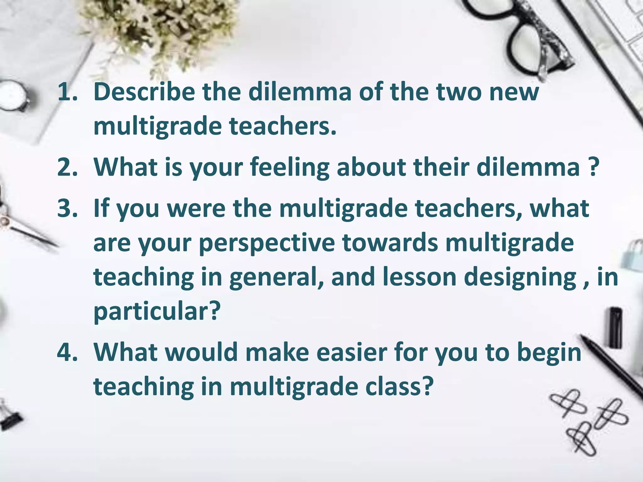 1. Describe the dilemma of the two new
multigrade teachers.
2. What is your feeling about their dilemma ?
3. If you were the multigrade teachers, what
are your perspective towards multigrade
teaching in general, and lesson designing , in
particular?
4. What would make easier for you to begin
teaching in multigrade class?
 