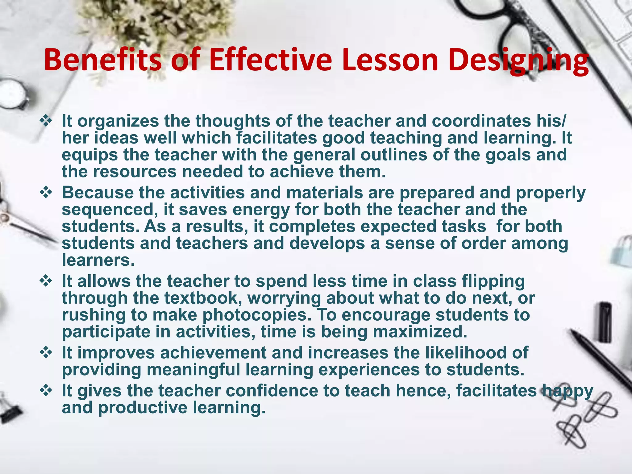 Benefits of Effective Lesson Designing
 It organizes the thoughts of the teacher and coordinates his/
her ideas well which facilitates good teaching and learning. It
equips the teacher with the general outlines of the goals and
the resources needed to achieve them.
 Because the activities and materials are prepared and properly
sequenced, it saves energy for both the teacher and the
students. As a results, it completes expected tasks for both
students and teachers and develops a sense of order among
learners.
 It allows the teacher to spend less time in class flipping
through the textbook, worrying about what to do next, or
rushing to make photocopies. To encourage students to
participate in activities, time is being maximized.
 It improves achievement and increases the likelihood of
providing meaningful learning experiences to students.
 It gives the teacher confidence to teach hence, facilitates happy
and productive learning.
 