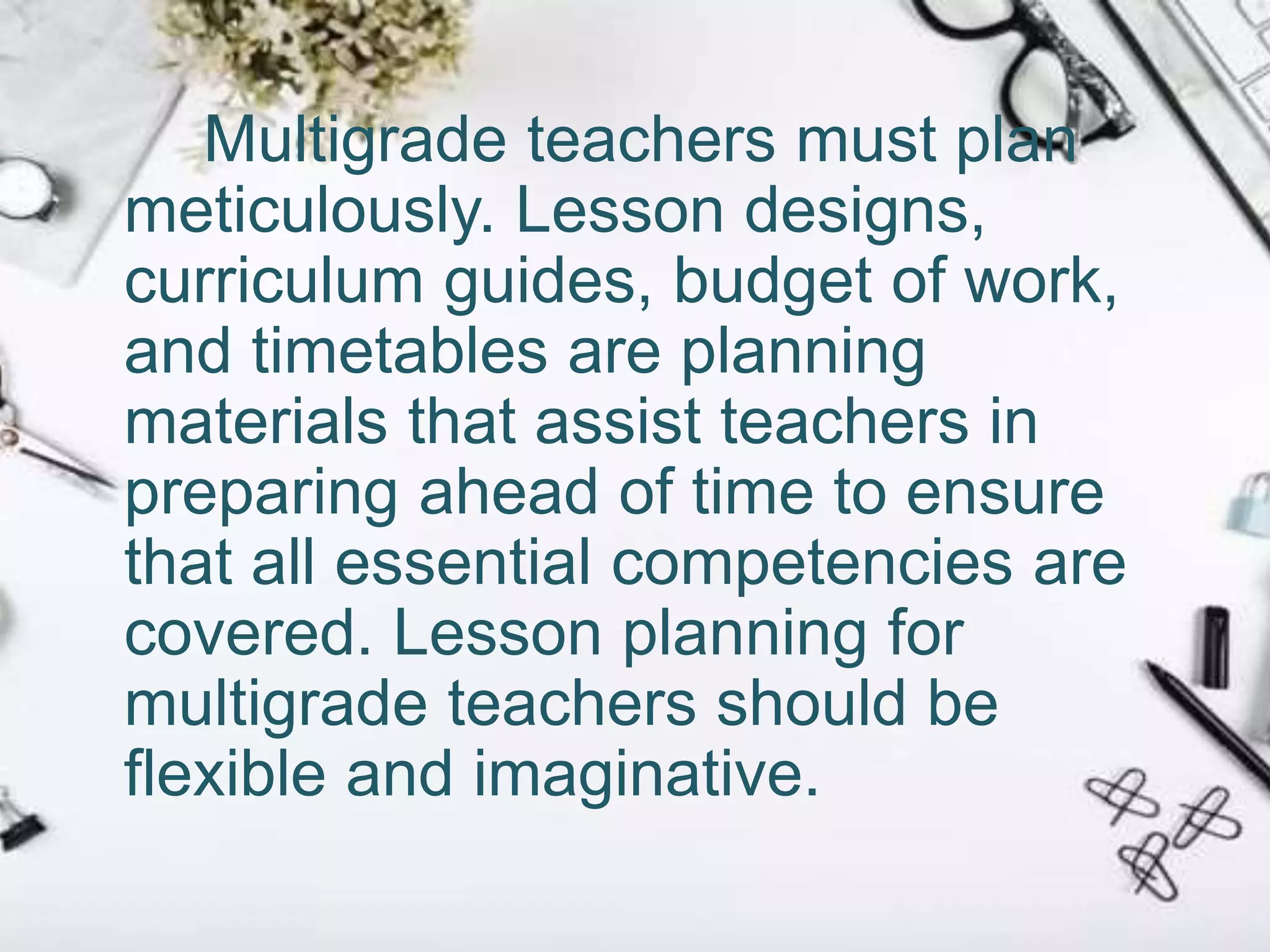 Multigrade teachers must plan
meticulously. Lesson designs,
curriculum guides, budget of work,
and timetables are planning
materials that assist teachers in
preparing ahead of time to ensure
that all essential competencies are
covered. Lesson planning for
multigrade teachers should be
flexible and imaginative.
 