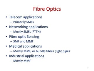Fibre Optics
• Telecom applications
– Primarily SMFs
• Networking applications
– Mostly SMFs (FTTH)
• Fibre optic Sensing
– SMF and MMF
• Medical applications
– Mostly MMF, or bundle fibres (light pipes
• Industrial applications
– Mostly MMF
13
 