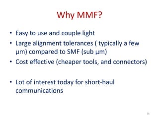 Why MMF?
• Easy to use and couple light
• Large alignment tolerances ( typically a few
µm) compared to SMF (sub µm)
• Cost effective (cheaper tools, and connectors)
• Lot of interest today for short-haul
communications
16
 