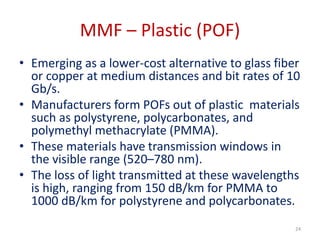 MMF – Plastic (POF)
• Emerging as a lower-cost alternative to glass fiber
or copper at medium distances and bit rates of 10
Gb/s.
• Manufacturers form POFs out of plastic materials
such as polystyrene, polycarbonates, and
polymethyl methacrylate (PMMA).
• These materials have transmission windows in
the visible range (520–780 nm).
• The loss of light transmitted at these wavelengths
is high, ranging from 150 dB/km for PMMA to
1000 dB/km for polystyrene and polycarbonates.
24
 