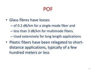 POF
• Glass fibres have losses
– of 0.2 dB/km for a single-mode fiber and
– less than 3 dB/km for multimode fibers.
– Used extensively for long length applications
• Plastic fibers have been relegated to short-
distance applications, typically of a few
hundred meters or less
25
 