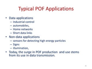 Typical POF Applications
• Data applications
– Industrial control
– automobiles,
– Home networks
– Short data links
• Non-data applications
– sensors for detecting high energy particles
– Signs
– illumination,
• Today, the surge in POF production and use stems
from its use in data transmission.
26
 