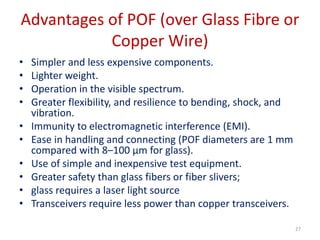 Advantages of POF (over Glass Fibre or
Copper Wire)
• Simpler and less expensive components.
• Lighter weight.
• Operation in the visible spectrum.
• Greater flexibility, and resilience to bending, shock, and
vibration.
• Immunity to electromagnetic interference (EMI).
• Ease in handling and connecting (POF diameters are 1 mm
compared with 8–100 μm for glass).
• Use of simple and inexpensive test equipment.
• Greater safety than glass fibers or fiber slivers;
• glass requires a laser light source
• Transceivers require less power than copper transceivers.
27
 