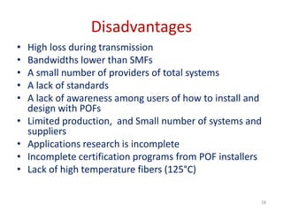 Disadvantages
• High loss during transmission
• Bandwidths lower than SMFs
• A small number of providers of total systems
• A lack of standards
• A lack of awareness among users of how to install and
design with POFs
• Limited production, and Small number of systems and
suppliers
• Applications research is incomplete
• Incomplete certification programs from POF installers
• Lack of high temperature fibers (125°C)
28
 