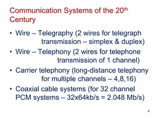 Communication Systems of the 20th
Century
• Wire – Telegraphy (2 wires for telegraph
transmission – simplex & duplex)
• Wire – Telephony (2 wires for telephone
transmission of 1 channel)
• Carrier telephony (long-distance telephony
for multiple channels – 4,8,16)
• Coaxial cable systems (for 32 channel
PCM systems – 32x64kb/s = 2.048 Mb/s)
4
 