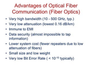 Advantages of Optical Fiber
Communication (Fiber Optics)
• Very high bandwidth (10 - 500 GHz, typ.)
• Very low attenuation (lowest 0.16 dB/km)
• Immune to EMI
• Data security (almost impossible to tap
information)
• Lower system cost (fewer repeaters due to low
attenuation of fibers)
• Small size and low weight
• Very low Bit Error Rate ( < 10-10 typically)
 