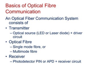 Basics of Optical Fibre
Communication
An Optical Fiber Communication System
consists of
• Transmitter
– Optical source (LED or Laser diode) + driver
circuit
• Optical Fibre
– Single mode fibre, or
– Multimode fibre
• Receiver
– Photodetector PIN or APD + receiver circuit
 