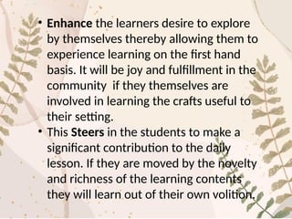• Enhance the learners desire to explore
by themselves thereby allowing them to
experience learning on the first hand
basis. It will be joy and fulfillment in the
community if they themselves are
involved in learning the crafts useful to
their setting.
• This Steers in the students to make a
significant contribution to the daily
lesson. If they are moved by the novelty
and richness of the learning contents
they will learn out of their own volition.
 