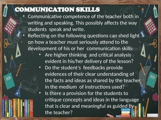 COMMUNICATION SKILLS
• Communicative competence of the teacher both in
writing and speaking. This possibly affects the way
students speak and write.
• Reflecting on the following questions can shed light
on how a teacher must seriously attend to the
development of his or her communication skills:
• Are higher thinking and critical analysis
evident in his/her delivery of the lesson?
• Do the student’s feedbacks provide
evidences of their clear understanding of
the facts and ideas as shared by the teacher
in the medium of instructions used?
• Is there a provision for the students to
critique concepts and ideas in the language
that is clear and meaningful as guided by
the teacher?
 
