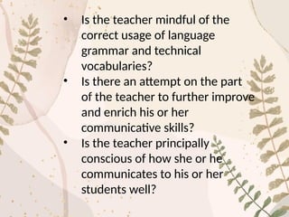 • Is the teacher mindful of the
correct usage of language
grammar and technical
vocabularies?
• Is there an attempt on the part
of the teacher to further improve
and enrich his or her
communicative skills?
• Is the teacher principally
conscious of how she or he
communicates to his or her
students well?
 