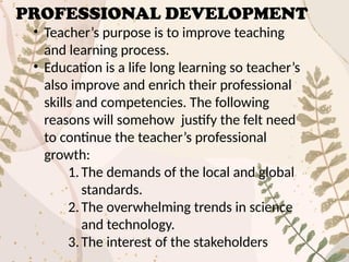PROFESSIONAL DEVELOPMENT
• Teacher’s purpose is to improve teaching
and learning process.
• Education is a life long learning so teacher’s
also improve and enrich their professional
skills and competencies. The following
reasons will somehow justify the felt need
to continue the teacher’s professional
growth:
1.The demands of the local and global
standards.
2.The overwhelming trends in science
and technology.
3.The interest of the stakeholders
 