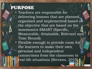 PURPOSE
• Teachers are responsible for
delivering lessons that are planned,
organized and implemented based on
the objective that are based on the
mnemonics SMART (Specific,
Measurable, Attainable, Relevant and
Time Bound).
• Flexible enough to provide room for
the learners to make their own
personal and independent
connections from the classroom to
real-life situations (Serrano, 2015)
 