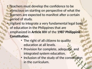 • Teachers must develop the confidence to be
conscious on starting on perspective of what the
learners are expected to manifest after a certain
period of study.
• Vigilant to integrate a very fundamental legal basis
of education in the Philippines that are
emphasized in Article XIV of the 1987 Philippine
Constitution;
• The right of all citizens to quality
education at all levels.
• Provision for complete, adequate, and
integrated system education.
• Inclusion of the study of the constitution
in the curriculum.
 