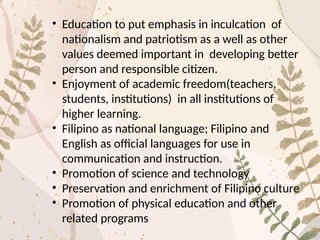 • Education to put emphasis in inculcation of
nationalism and patriotism as a well as other
values deemed important in developing better
person and responsible citizen.
• Enjoyment of academic freedom(teachers,
students, institutions) in all institutions of
higher learning.
• Filipino as national language; Filipino and
English as official languages for use in
communication and instruction.
• Promotion of science and technology
• Preservation and enrichment of Filipino culture
• Promotion of physical education and other
related programs
 
