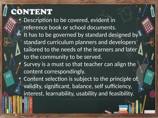 CONTENT
• Description to be covered, evident in
reference book or school documents.
• It has to be governed by standard designed by
standard curriculum planners and developers
tailored to the needs of the learners and later
to the community to be served.
• Survey is a must so that teacher can align the
content correspondingly.
• Content selection is subject to the principle of
validity, significant, balance, self sufficiency,
interest, learnability, usability and feasibility.
 